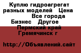 Куплю гидроагрегат разных моделей › Цена ­ 1 000 - Все города Бизнес » Другое   . Пермский край,Гремячинск г.